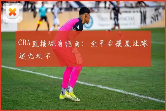 CBA直播观看指南:全平台覆盖让球迷无处不