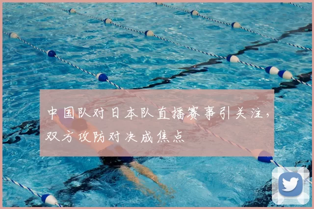 中国队对日本队直播赛事引关注，双方攻防对决成焦点