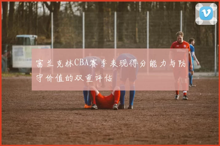 富兰克林CBA赛季表现得分能力与防守价值的双重评估