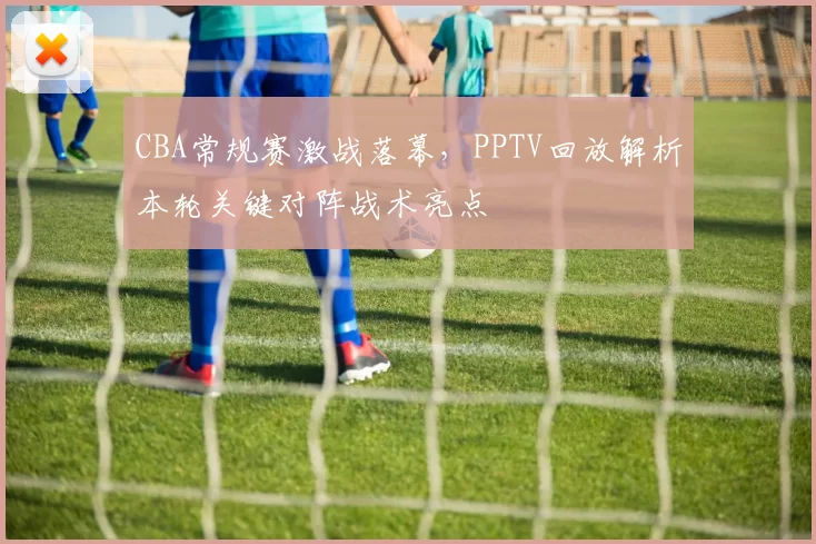 CBA常规赛激战落幕，PPTV回放解析本轮关键对阵战术亮点