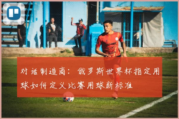 对话制造商：俄罗斯世界杯指定用球如何定义比赛用球新标准